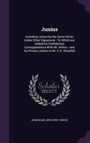 Junius: Including Letters by the Same Writer Under Other Signatures: To Which Are Added His Confidential Correspondence with Mr. Wilkes: And His Private Letters to Mr. H.S. Woodfall