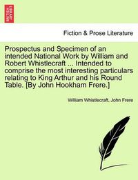 Cover image for Prospectus and Specimen of an Intended National Work by William and Robert Whistlecraft ... Intended to Comprise the Most Interesting Particulars Relating to King Arthur and His Round Table. [By John Hookham Frere.]