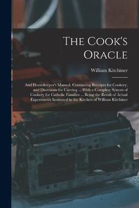 Cover image for The Cook's Oracle; and Housekeeper's Manual. Containing Receipts for Cookery, and Directions for Carving ... With a Complete System of Cookery for Catholic Families ... Being the Result of Actual Experiments Instituted in the Kitchen of William Kitchiner