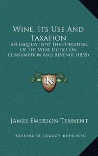 Cover image for Wine, Its Use and Taxation: An Inquiry Into the Operation of the Wine Duties on Consumption and Revenue (1855)