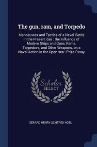 Cover image for The Gun, RAM, and Torpedo: Manoeuvres and Tactics of a Naval Battle in the Present Day: The Influence of Modern Ships and Guns, Rams, Torpedoes, and Other Weapons, on a Naval Action in the Open Sea: Prize Essay