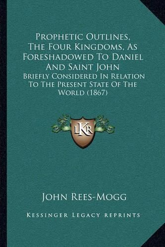 Cover image for Prophetic Outlines, the Four Kingdoms, as Foreshadowed to Daniel and Saint John: Briefly Considered in Relation to the Present State of the World (1867)