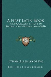 Cover image for A First Latin Book: Or Progressive Lessons in Reading and Writing Latin (1854)