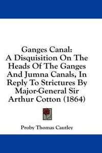 Cover image for Ganges Canal: A Disquisition on the Heads of the Ganges and Jumna Canals, in Reply to Strictures by Major-General Sir Arthur Cotton (1864)