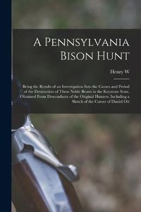 Cover image for A Pennsylvania Bison Hunt; Being the Results of an Investigation Into the Causes and Period of the Destruction of These Noble Beasts in the Keystone State, Obtained From Descendants of the Original Hunters. Including a Sketch of the Career of Daniel Ott