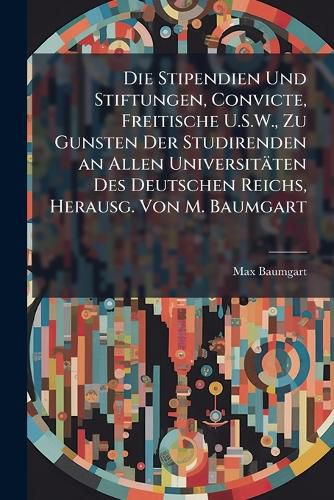 Cover image for Die Stipendien Und Stiftungen, Convicte, Freitische U.S.W., Zu Gunsten Der Studirenden an Allen Universitten Des Deutschen Reichs, Herausg. Von M. Baumgart