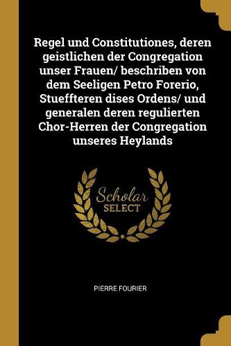 Cover image for Regel und Constitutiones, deren geistlichen der Congregation unser Frauen/ beschriben von dem Seeligen Petro Forerio, Stueffteren dises Ordens/ und generalen deren regulierten Chor-Herren der Congregation unseres Heylands