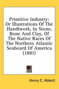 Cover image for Primitive Industry: Or Illustrations of the Handiwork, in Stone, Bone and Clay, of the Native Races of the Northern Atlantic Seaboard of America (1881)