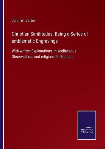 Christian Similitudes: Being a Series of emblematic Engravings: With written Explanations, miscellaneous Observations, and religious Reflections