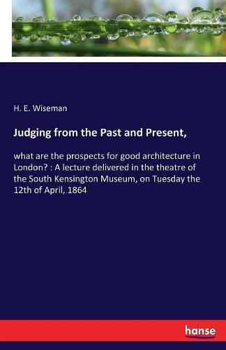 Cover image for Judging from the Past and Present,: what are the prospects for good architecture in London?: A lecture delivered in the theatre of the South Kensington Museum, on Tuesday the 12th of April, 1864