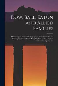 Cover image for Dow, Ball, Eaton and Allied Families; a Genealogical Study With Biographical Notes, Compiled and Privately Printed for Grace Ann (Ball) Dow by the American Historical Company, Inc.