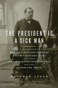Cover image for The President Is a Sick Man: Wherein the Supposedly Virtuous Grover Cleveland Survives a Secret Surgery at Sea and Vilifies the Courageous Newspaperman Who Dared Expose the Truth