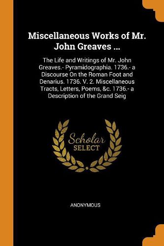 Cover image for Miscellaneous Works of Mr. John Greaves ...: The Life and Writings of Mr. John Greaves.- Pyramidographia. 1736.- A Discourse on the Roman Foot and Denarius. 1736. V. 2. Miscellaneous Tracts, Letters, Poems, &c. 1736.- A Description of the Grand Seig