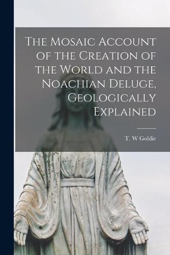 Cover image for The Mosaic Account of the Creation of the World and the Noachian Deluge, Geologically Explained [microform]