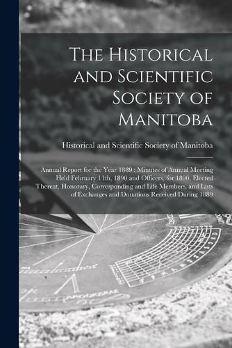 Cover image for The Historical and Scientific Society of Manitoba [microform]: Annual Report for the Year 1889: Minutes of Annual Meeting Held February 11th, 1890 and Officers, for 1890, Elected Thereat, Honorary, Corresponding and Life Members, and Lists Of...