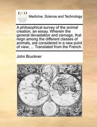 Cover image for A Philosophical Survey of the Animal Creation, an Essay. Wherein the General Devastation and Carnage, That Reign Among the Different Classes of Animals, Are Considered in a New Point of View; ... Translated from the French.