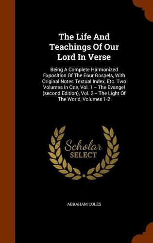 The Life and Teachings of Our Lord in Verse: Being a Complete Harmonized Exposition of the Four Gospels, with Original Notes Textual Index, Etc. Two Volumes in One, Vol. 1 -- The Evangel (Second Edition), Vol. 2 -- The Light of the World, Volumes 1-2