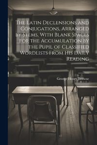 Cover image for The Latin Declensions and Conjugations, Arranged by Stems, With Blank Spaces for the Accumulation by the Pupil of Classified Wordlists From His Daily Reading