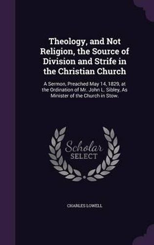 Theology, and Not Religion, the Source of Division and Strife in the Christian Church: A Sermon, Preached May 14, 1829, at the Ordination of Mr. John L. Sibley, as Minister of the Church in Stow.