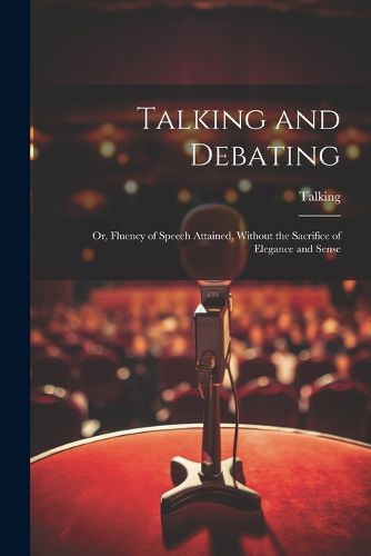 Cover image for Talking and Debating; Or, Fluency of Speech Attained, Without the Sacrifice of Elegance and Sense