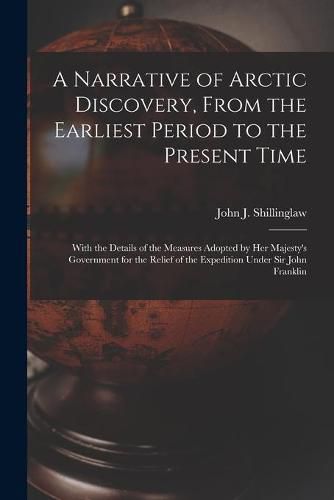 Cover image for A Narrative of Arctic Discovery, From the Earliest Period to the Present Time [microform]: With the Details of the Measures Adopted by Her Majesty's Government for the Relief of the Expedition Under Sir John Franklin