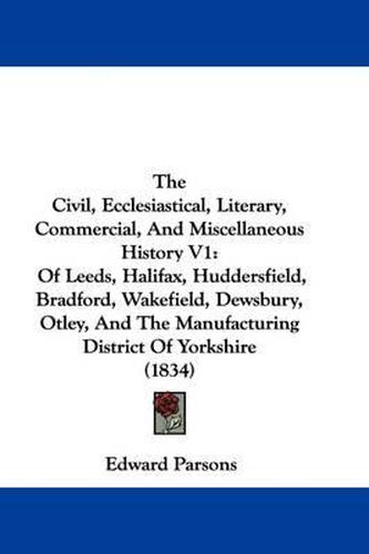 The Civil, Ecclesiastical, Literary, Commercial, and Miscellaneous History V1: Of Leeds, Halifax, Huddersfield, Bradford, Wakefield, Dewsbury, Otley, and the Manufacturing District of Yorkshire (1834)