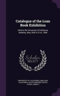 Cover image for Catalogue of the Loan Book Exhibition: Held at the University of California, Berkeley, May 26th to 31st, 1884