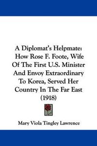 Cover image for A Diplomat's Helpmate: How Rose F. Foote, Wife of the First U.S. Minister and Envoy Extraordinary to Korea, Served Her Country in the Far East (1918)