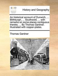 Cover image for An Historical Account of Dunwich, ... Blithburgh, ... Southwold, ... with Remarks on Some Places Contiguous Thereto, ... by Thomas Gardner. Illustrated with Copper-Plates.