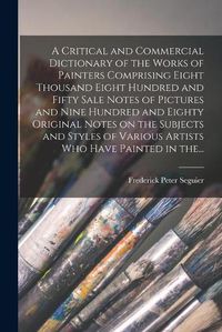 Cover image for A Critical and Commercial Dictionary of the Works of Painters Comprising Eight Thousand Eight Hundred and Fifty Sale Notes of Pictures and Nine Hundred and Eighty Original Notes on the Subjects and Styles of Various Artists Who Have Painted in The...