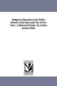 Cover image for Religious Education in the Public Schools of the State and City of New York: A Historical Study / by Arthur Jackson Hall.