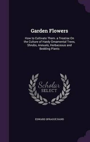 Garden Flowers: How to Cultivate Them. a Treatise on the Culture of Hardy Ornamental Trees, Shrubs, Annuals, Herbaceous and Bedding Plants