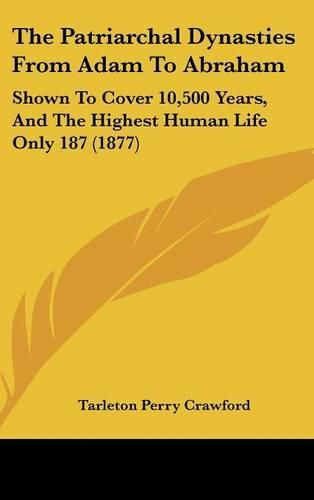 Cover image for The Patriarchal Dynasties from Adam to Abraham: Shown to Cover 10,500 Years, and the Highest Human Life Only 187 (1877)