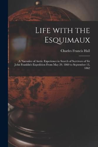 Life With the Esquimaux [microform]: a Narrative of Arctic Experience in Search of Survivors of Sir John Franklin's Expedition From May 29, 1860 to September 13, 1862