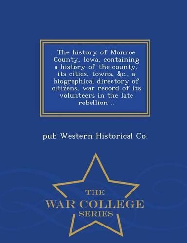 Cover image for The History of Monroe County, Iowa, Containing a History of the County, Its Cities, Towns, &C., a Biographical Directory of Citizens, War Record of Its Volunteers in the Late Rebellion .. - War College Series