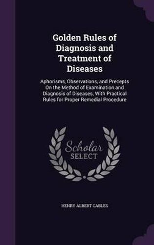 Cover image for Golden Rules of Diagnosis and Treatment of Diseases: Aphorisms, Observations, and Precepts on the Method of Examination and Diagnosis of Diseases, with Practical Rules for Proper Remedial Procedure