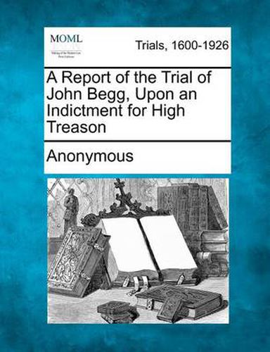 Cover image for A Report of the Trial of John Begg, Upon an Indictment for High Treason