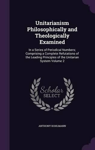 Cover image for Unitarianism Philosophically and Theologically Examined: In a Series of Periodical Numbers; Comprising a Complete Refutations of the Leading Principles of the Unitarian System Volume 2