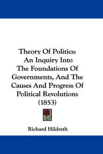 Cover image for Theory Of Politics: An Inquiry Into The Foundations Of Governments, And The Causes And Progress Of Political Revolutions (1853)