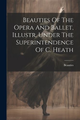 Cover image for Beauties Of The Opera And Ballet, Illustr. Under The Superintendence Of C. Heath