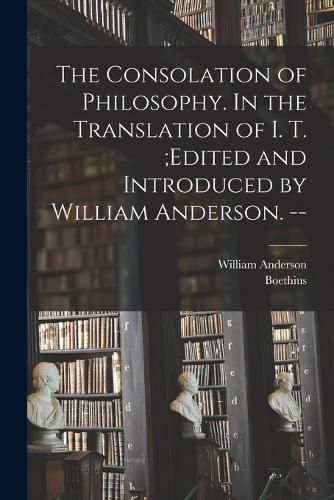 Cover image for The Consolation of Philosophy. In the Translation of I. T.;edited and Introduced by William Anderson. --