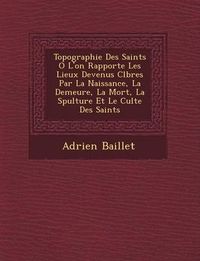 Cover image for Topographie Des Saints O L'On Rapporte Les Lieux Devenus C L Bres Par La Naissance, La Demeure, La Mort, La S Pulture Et Le Culte Des Saints