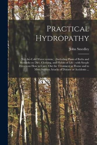 Cover image for Practical Hydropathy: (not The-cold Water System.): Including Plans of Baths and Remarks on Diet, Clothing, and Habits of Life: With Simple Directions How to Carry out the Treatment at Home and to Meet Sudden Attacks of Disease or Accidents ...