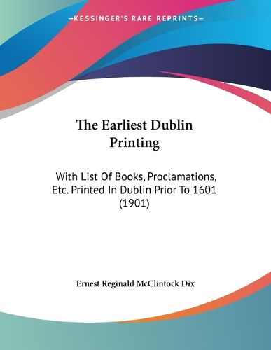 Cover image for The Earliest Dublin Printing: With List of Books, Proclamations, Etc. Printed in Dublin Prior to 1601 (1901)