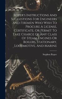 Cover image for Roper's Instructions And Suggestions For Engineers And Firemen Who Wish To Procure A License, Certificate, Or Permit To Take Charge Of Any Class Of Steam-engines Or Boilers, Stationary, Locomotive, And Marine