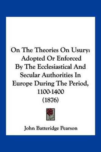 Cover image for On the Theories on Usury: Adopted or Enforced by the Ecclesiastical and Secular Authorities in Europe During the Period, 1100-1400 (1876)