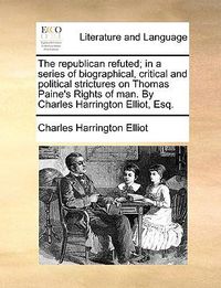 Cover image for The Republican Refuted; In a Series of Biographical, Critical and Political Strictures on Thomas Paine's Rights of Man. by Charles Harrington Elliot, Esq.