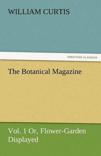 Cover image for The Botanical Magazine, Vol. 1 Or, Flower-Garden Displayed