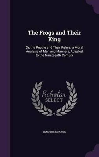 Cover image for The Frogs and Their King: Or, the People and Their Rulers; A Moral Analysis of Men and Manners, Adapted to the Nineteenth Century