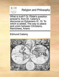 Cover image for What Is Truth? Or, Pilate's Question Answer'd, from Dr. Calamy's Discourse on Ephesians IV. 15. to Which Is Added, the Way to Peace and Union Between Christians, Manichees, Arians